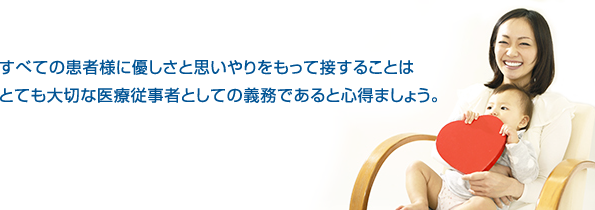 すべての患者様に優しさと思いやりをもって接することはとても大切な医療従事者としての義務であると心得ましょう。